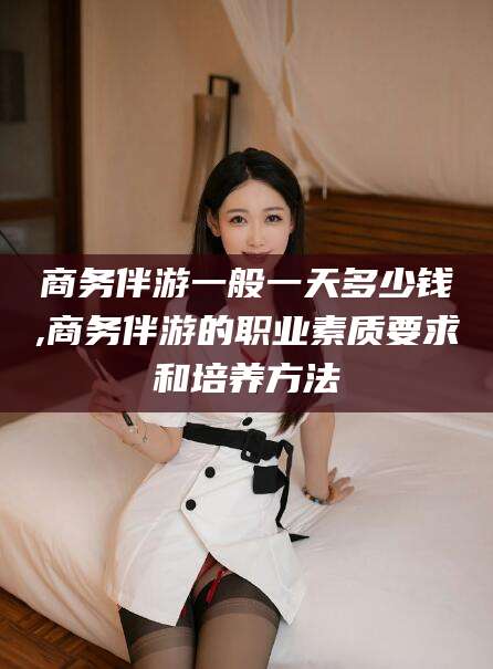 沧县商务伴游一般一天多少钱,商务伴游的职业素质要求和培养方法