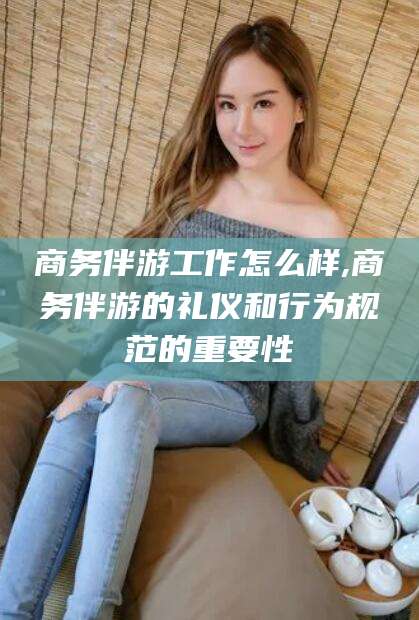 沧县商务伴游工作怎么样,商务伴游的礼仪和行为规范的重要性