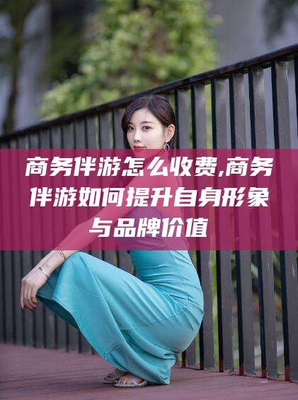 沧县商务伴游怎么收费,商务伴游如何提升自身形象与品牌价值