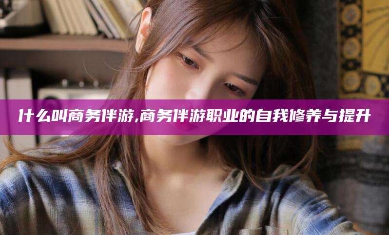 沧县什么叫商务伴游,商务伴游职业的自我修养与提升