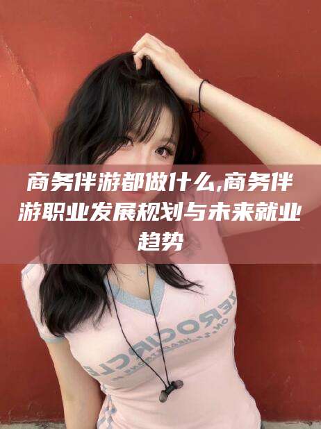 沧县商务伴游都做什么,商务伴游职业发展规划与未来就业趋势