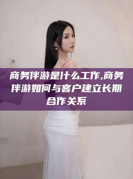 沧县商务伴游是什么工作,商务伴游如何与客户建立长期合作关系