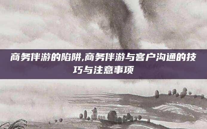 沧县商务伴游的陷阱,商务伴游与客户沟通的技巧与注意事项