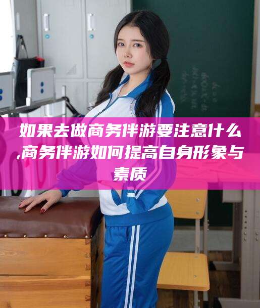 沧县如果去做商务伴游要注意什么,商务伴游如何提高自身形象与素质