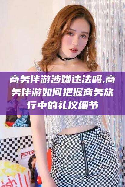 沧县商务伴游涉嫌违法吗,商务伴游如何把握商务旅行中的礼仪细节
