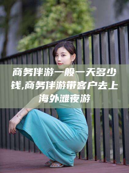 沧县商务伴游一般一天多少钱,商务伴游带客户去上海外滩夜游