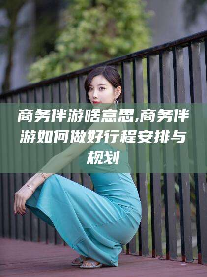 沧县商务伴游啥意思,商务伴游如何做好行程安排与规划