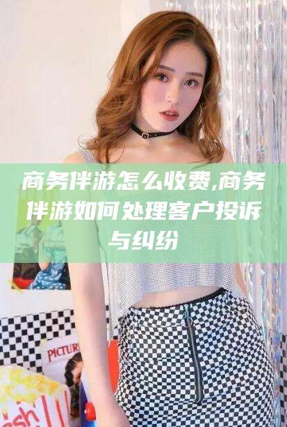 沧县商务伴游怎么收费,商务伴游如何处理客户投诉与纠纷