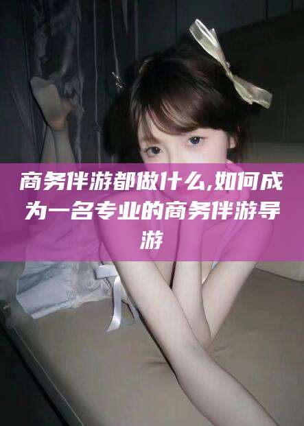 沧县商务伴游都做什么,如何成为一名专业的商务伴游导游