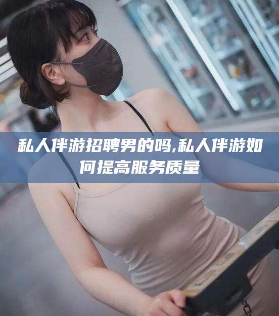 沧县私人伴游招聘男的吗,私人伴游如何提高服务质量