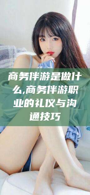 沧县商务伴游是做什么,商务伴游职业的礼仪与沟通技巧