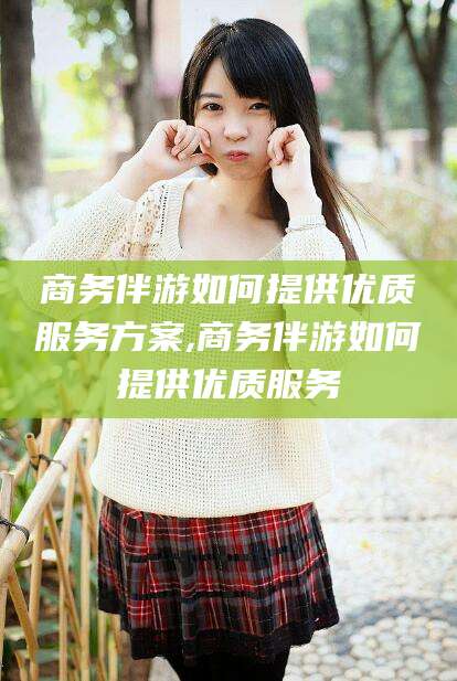 沧县商务伴游如何提供优质服务方案,商务伴游如何提供优质服务