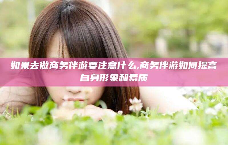 沧县如果去做商务伴游要注意什么,商务伴游如何提高自身形象和素质