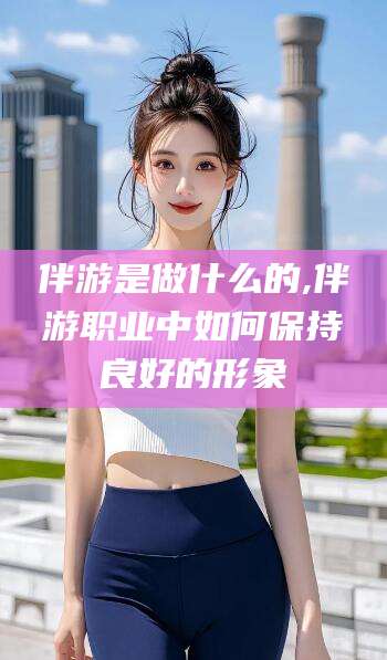 沧县伴游是做什么的,伴游职业中如何保持良好的形象