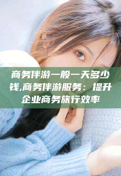 沧县商务伴游一般一天多少钱,商务伴游服务：提升企业商务旅行效率