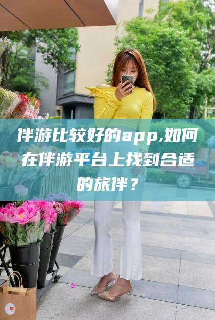 沧县伴游比较好的app,如何在伴游平台上找到合适的旅伴？
