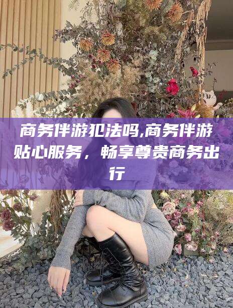 沧县商务伴游犯法吗,商务伴游贴心服务，畅享尊贵商务出行