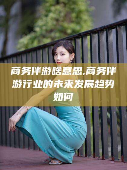 沧县商务伴游啥意思,商务伴游行业的未来发展趋势如何