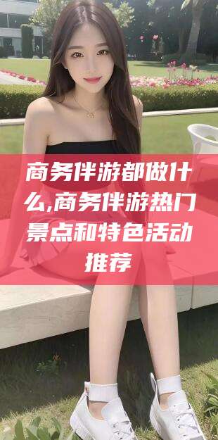 沧县商务伴游都做什么,商务伴游热门景点和特色活动推荐