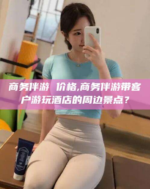 沧县商务伴游 价格,商务伴游带客户游玩酒店的周边景点？