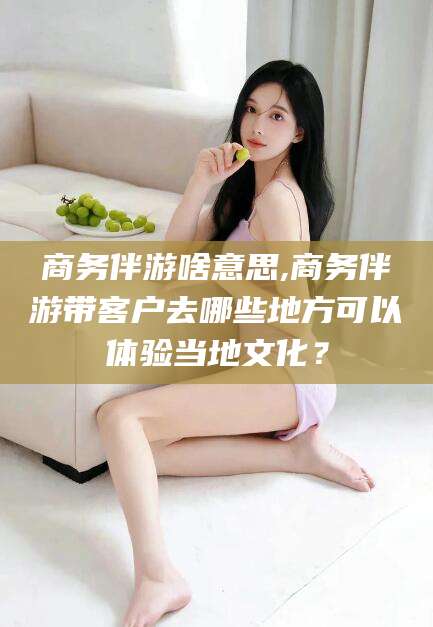 沧县商务伴游啥意思,商务伴游带客户去哪些地方可以体验当地文化？