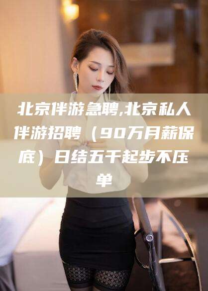 沧县北京伴游急聘,北京私人伴游招聘（90万月薪保底）日结五千起步不压单