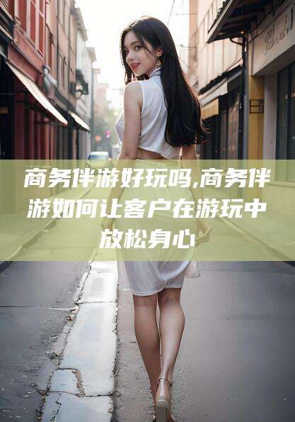 沧县商务伴游好玩吗,商务伴游如何让客户在游玩中放松身心