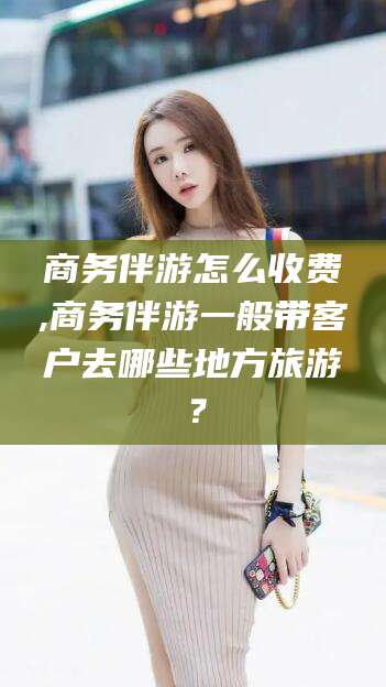 沧县商务伴游怎么收费,商务伴游一般带客户去哪些地方旅游？