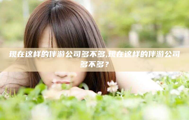 沧县现在这样的伴游公司多不多,现在这样的伴游公司多不多？