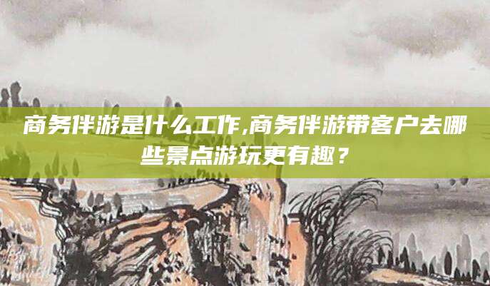 沧县商务伴游是什么工作,商务伴游带客户去哪些景点游玩更有趣？