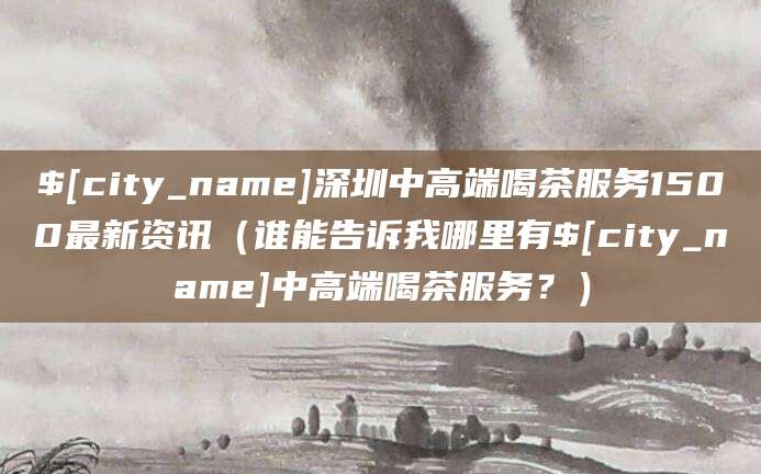沧县深圳中高端喝茶服务1500最新资讯（谁能告诉我哪里有沧县中高端喝茶服务？）