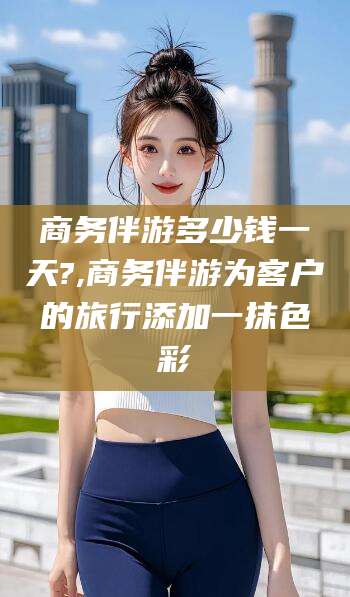 沧县商务伴游多少钱一天?,商务伴游为客户的旅行添加一抹色彩