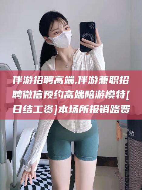 沧县伴游招聘高端,伴游兼职招聘微信预约高端陪游模特[日结工资]本场所报销路费