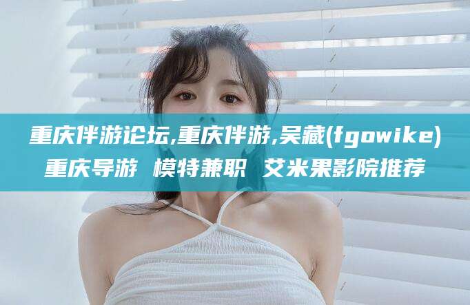 沧县重庆伴游论坛,重庆伴游,吴藏(fgowike)重庆导游 模特兼职 艾米果影院推荐