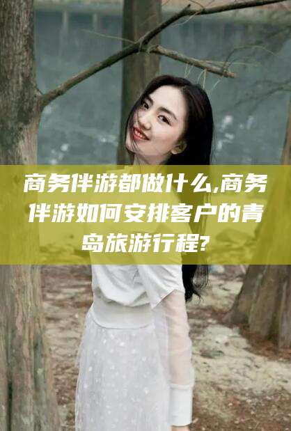 沧县商务伴游都做什么,商务伴游如何安排客户的青岛旅游行程?