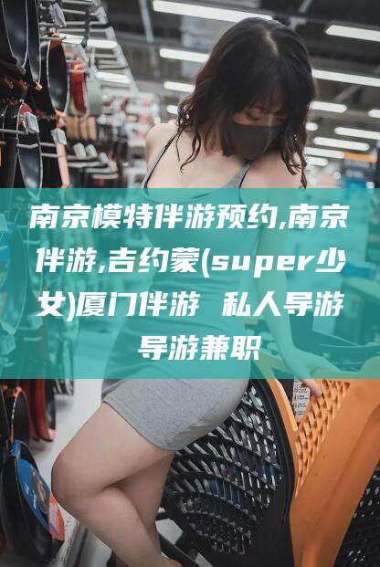 沧县南京模特伴游预约,南京伴游,吉约蒙(super少女)厦门伴游 私人导游 导游兼职