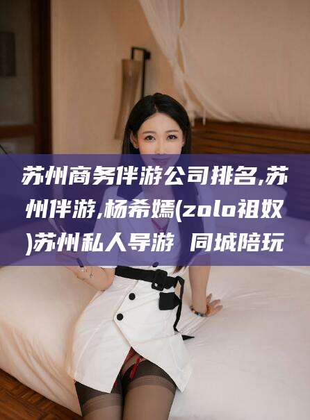 沧县苏州商务伴游公司排名,苏州伴游,杨希嫣(zolo祖奴)苏州私人导游 同城陪玩