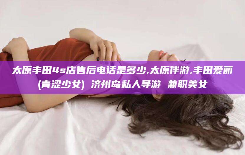沧县太原丰田4s店售后电话是多少,太原伴游,丰田爱丽(青涩少女) 济州岛私人导游 兼职美女