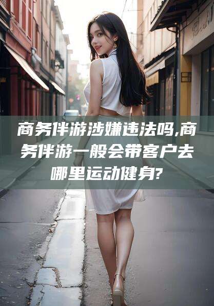 沧县商务伴游涉嫌违法吗,商务伴游一般会带客户去哪里运动健身?