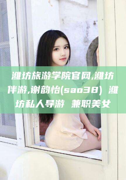 沧县潍坊旅游学院官网,潍坊伴游,谢韵怡(sao38) 潍坊私人导游 兼职美女