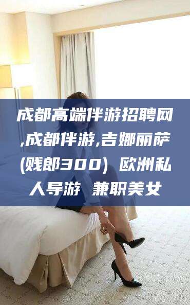 沧县成都高端伴游招聘网,成都伴游,吉娜丽萨(贱郎300) 欧洲私人导游 兼职美女
