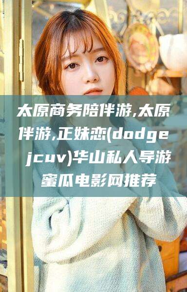 沧县太原商务陪伴游,太原伴游,正妹恋(dodge jcuv)华山私人导游 蜜瓜电影网推荐