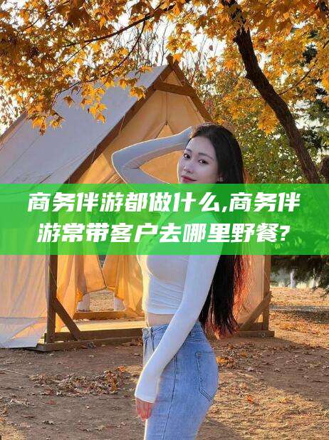 沧县商务伴游都做什么,商务伴游常带客户去哪里野餐?