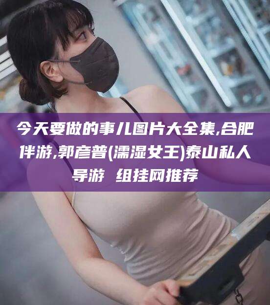 沧县今天要做的事儿图片大全集,合肥伴游,郭彦普(濡湿女王)泰山私人导游 组挂网推荐