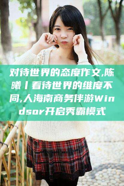 沧县对待世界的态度作文,陈曦丨看待世界的维度不同,人海南商务伴游Windsor开启秀霸模式