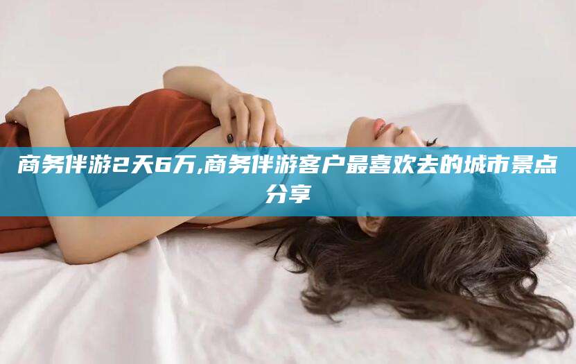 沧县商务伴游2天6万,商务伴游客户最喜欢去的城市景点分享