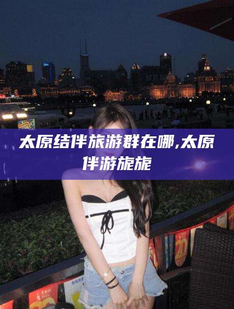 沧县太原结伴旅游群在哪,太原伴游旎旎
