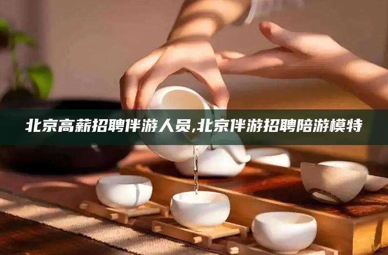 沧县北京高薪招聘伴游人员,北京伴游招聘陪游模特