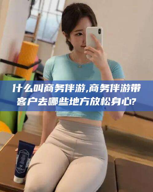 沧县什么叫商务伴游,商务伴游带客户去哪些地方放松身心?