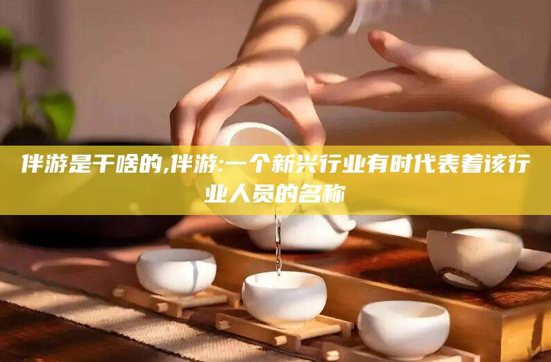 沧县伴游是干啥的,伴游:一个新兴行业有时代表着该行业人员的名称